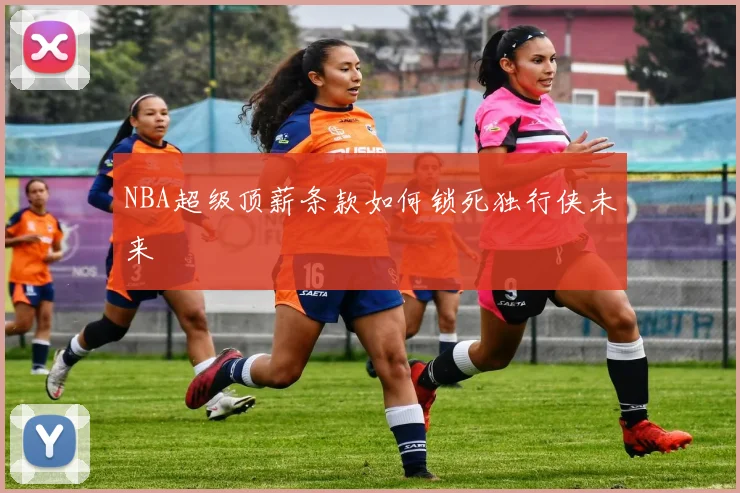 NBA超级顶薪条款如何锁死独行侠未来