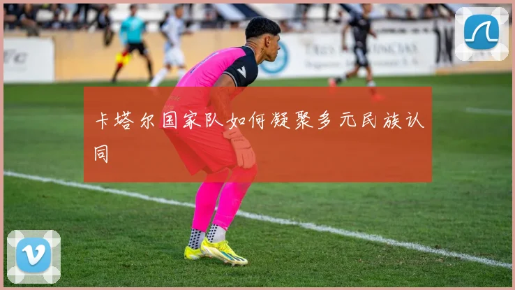 卡塔尔国家队如何凝聚多元民族认同