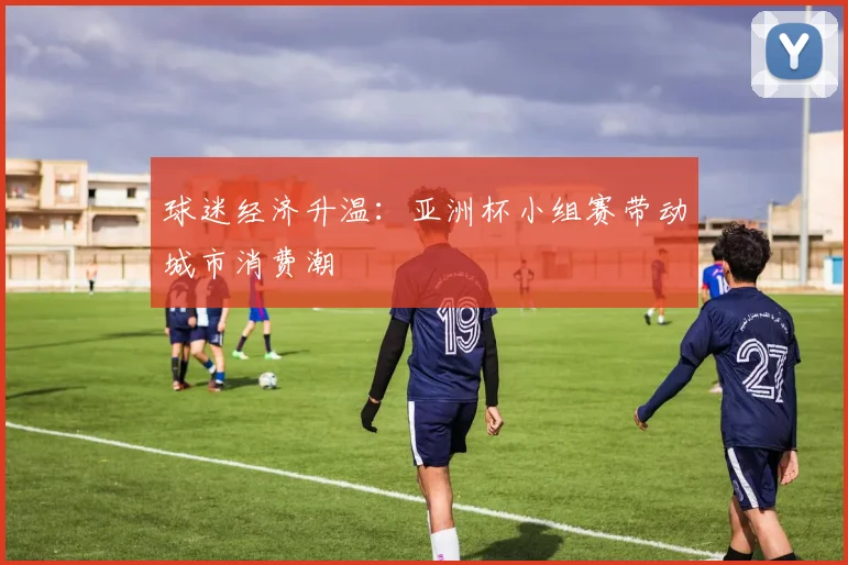 球迷经济升温：亚洲杯小组赛带动城市消费潮