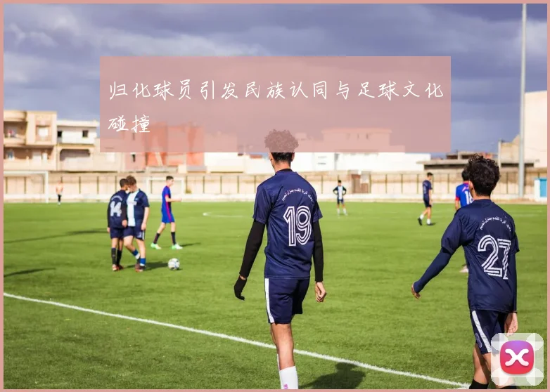 归化球员引发民族认同与足球文化碰撞