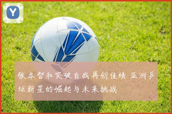 张本智和突破自我再创佳绩 亚洲乒坛新星的崛起与未来挑战