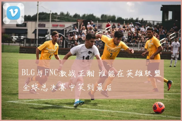 BLG与FNC激战正酣 谁能在英雄联盟全球总决赛中笑到最后