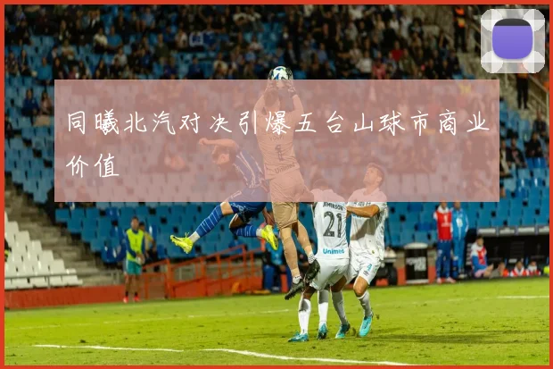同曦北汽对决引爆五台山球市商业价值
