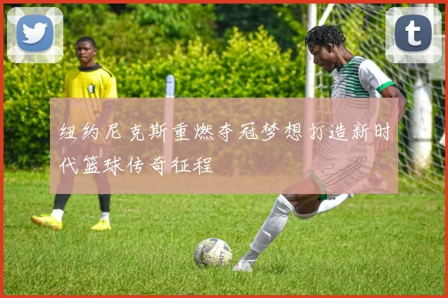 纽约尼克斯重燃夺冠梦想打造新时代篮球传奇征程