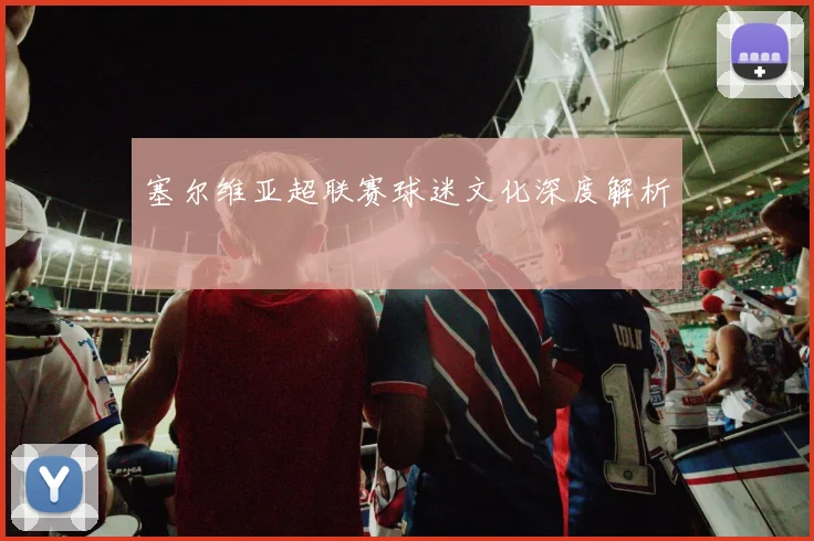 塞尔维亚超联赛球迷文化深度解析