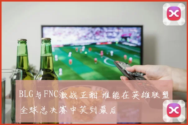 BLG与FNC激战正酣 谁能在英雄联盟全球总决赛中笑到最后