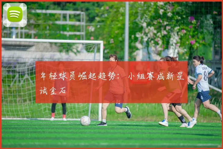 年轻球员崛起趋势：小组赛成新星试金石