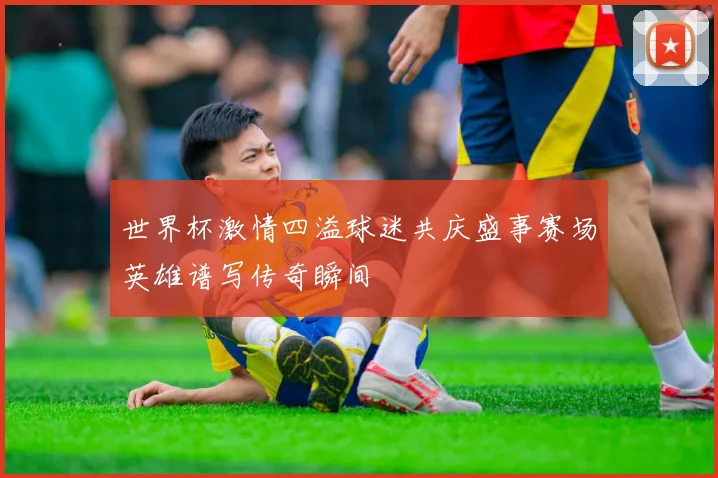 世界杯激情四溢球迷共庆盛事赛场英雄谱写传奇瞬间